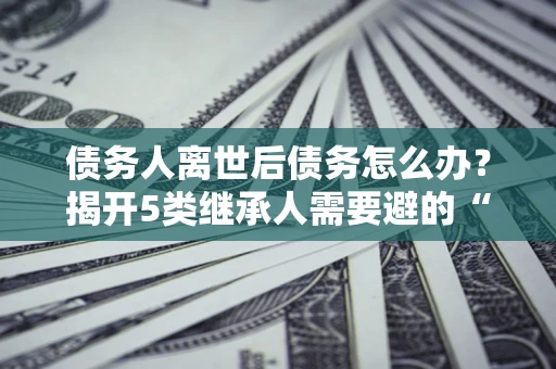 武汉债务人离世后债务怎么办？揭开5类继承人需要避的“坑”