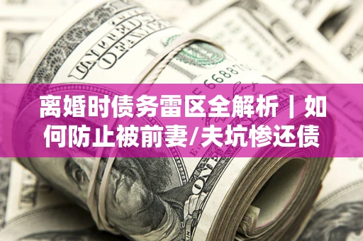 武汉离婚时债务雷区全解析｜如何防止被前妻/夫坑惨还债？