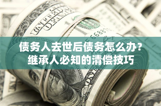 武汉债务人去世后债务怎么办？继承人必知的清偿技巧
